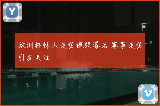 欧洲杯惊人走势视频曝光 赛事走势引发关注
