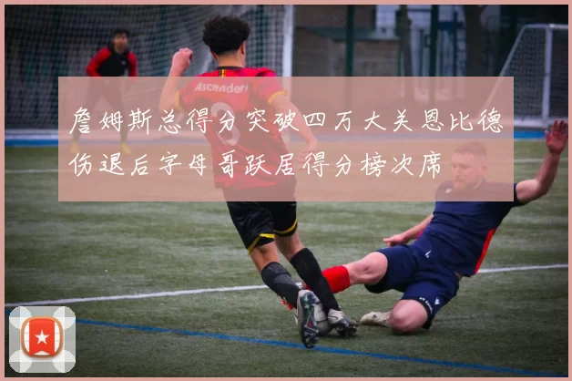 詹姆斯总得分突破四万大关恩比德伤退后字母哥跃居得分榜次席