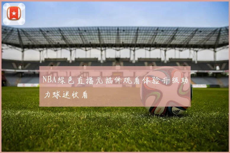 NBA绿色直播无插件观看体验升级助力球迷收看