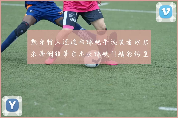 凯尔特人连追两球绝平流浪者切尔米蒂倒钩蒂尔尼头球破门精彩纷呈