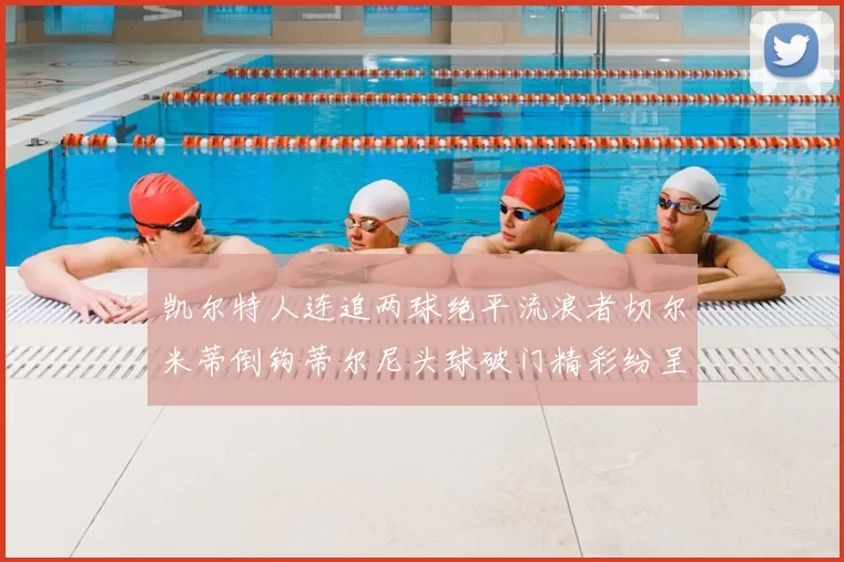 凯尔特人连追两球绝平流浪者切尔米蒂倒钩蒂尔尼头球破门精彩纷呈