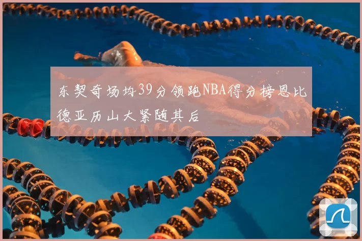 东契奇场均39分领跑NBA得分榜恩比德亚历山大紧随其后