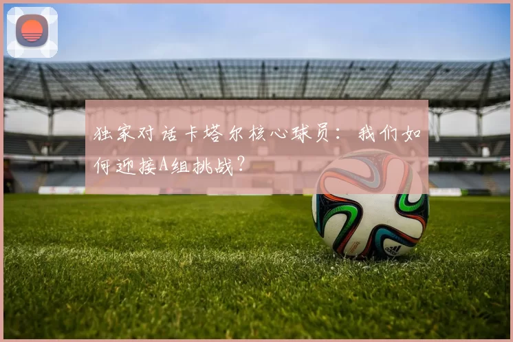 独家对话卡塔尔核心球员:我们如何迎接A组挑战?