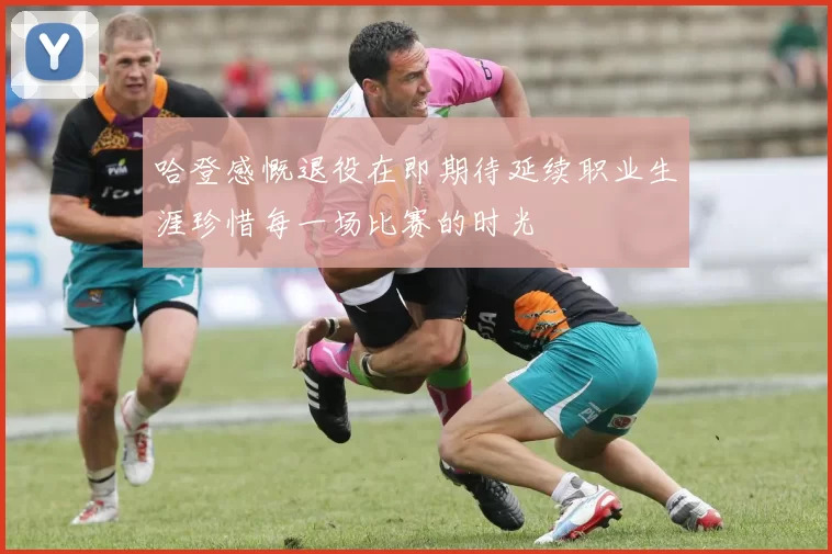 哈登感慨退役在即期待延续职业生涯珍惜每一场比赛的时光