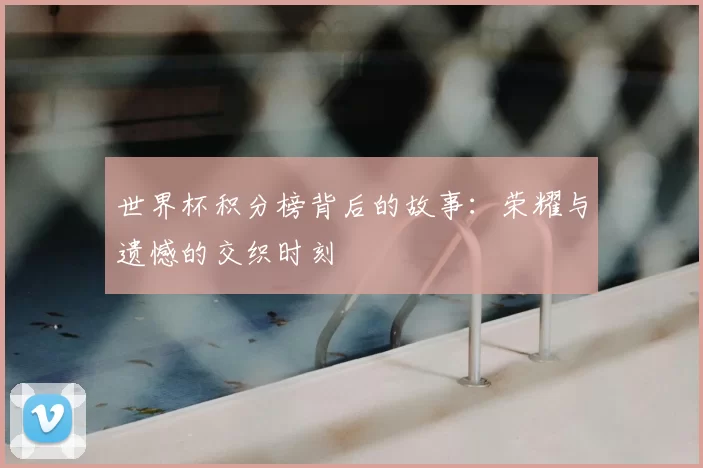 世界杯积分榜背后的故事：荣耀与遗憾的交织时刻