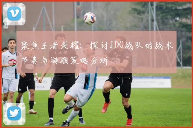 聚焦王者荣耀：探讨JDG战队的战术节奏与游戏策略分析