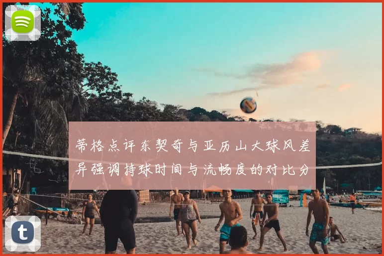 蒂格点评东契奇与亚历山大球风差异强调持球时间与流畅度的对比分析