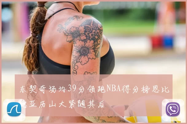 东契奇场均39分领跑NBA得分榜恩比德亚历山大紧随其后