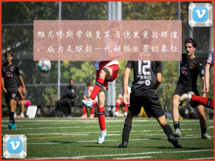 维尼修斯带领皇家马德里重拾辉煌，成为足球新一代超级巨星的象征
