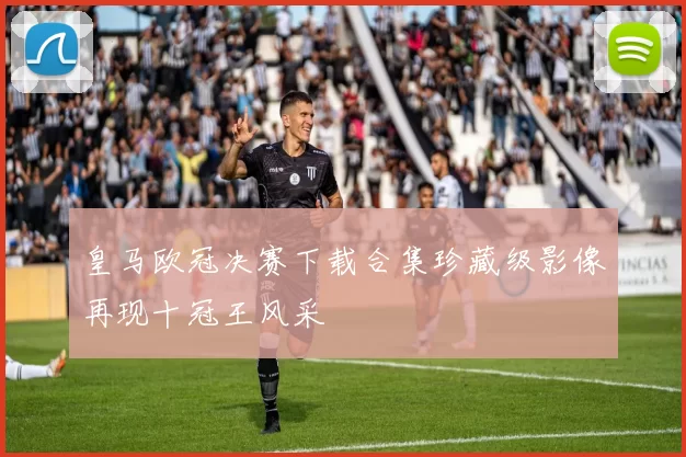 皇马欧冠决赛下载合集珍藏级影像再现十冠王风采