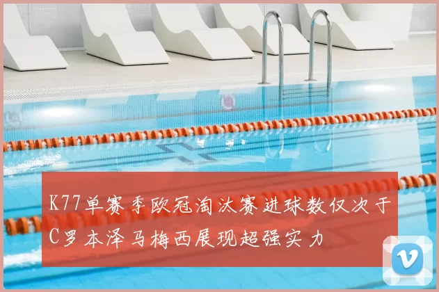 K77单赛季欧冠淘汰赛进球数仅次于C罗本泽马梅西展现超强实力