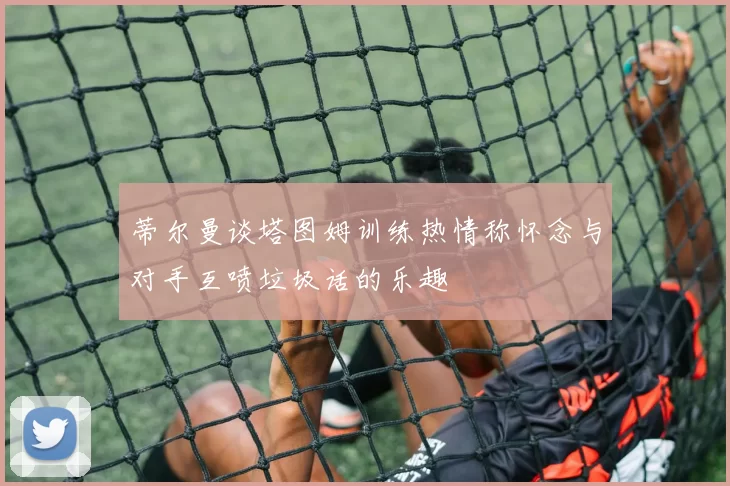 蒂尔曼谈塔图姆训练热情称怀念与对手互喷垃圾话的乐趣