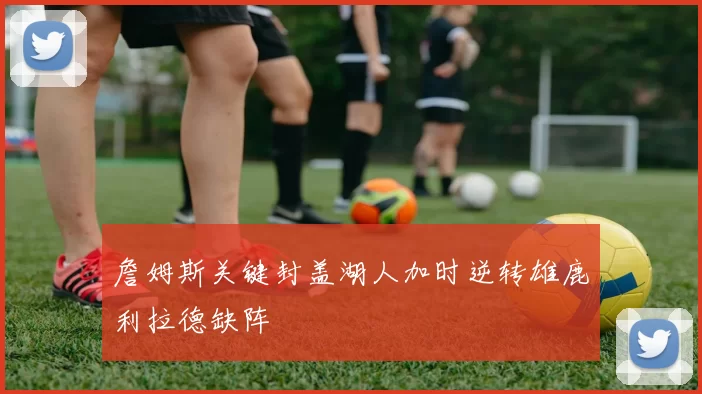 詹姆斯关键封盖湖人加时逆转雄鹿利拉德缺阵