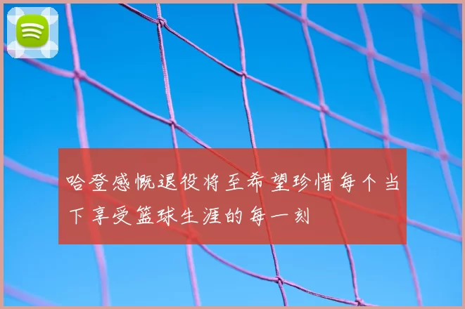 哈登感慨退役将至希望珍惜每个当下享受篮球生涯的每一刻