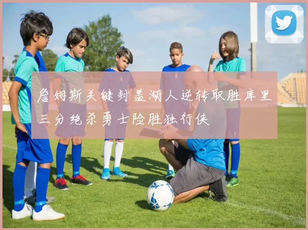 詹姆斯关键封盖湖人逆转取胜库里三分绝杀勇士险胜独行侠
