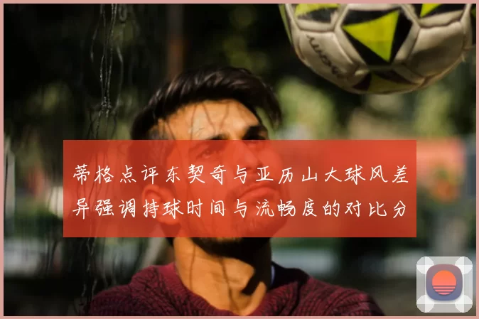 蒂格点评东契奇与亚历山大球风差异强调持球时间与流畅度的对比分析
