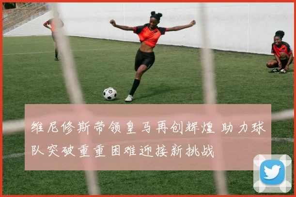维尼修斯带领皇马再创辉煌 助力球队突破重重困难迎接新挑战