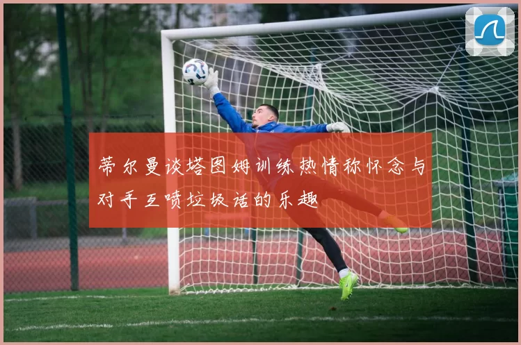 蒂尔曼谈塔图姆训练热情称怀念与对手互喷垃圾话的乐趣