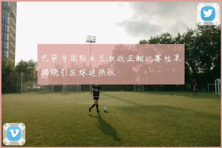 巴萨与国际米兰激战正酣比赛结果揭晓引发球迷热议