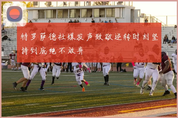 特罗萨德社媒发声致敬逆转时刻坚持到底绝不放弃