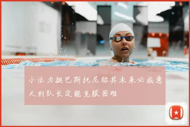 小法力挺巴斯托尼称其未来必成意大利队长定能克服困难