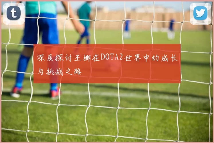 深度探讨王娜在DOTA2世界中的成长与挑战之路
