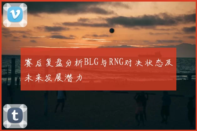 赛后复盘分析BLG与RNG对决状态及未来发展潜力