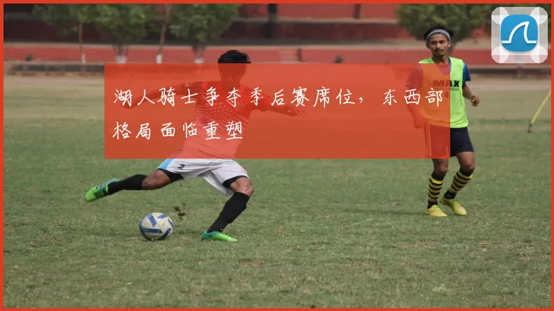 湖人骑士争夺季后赛席位，东西部格局面临重塑