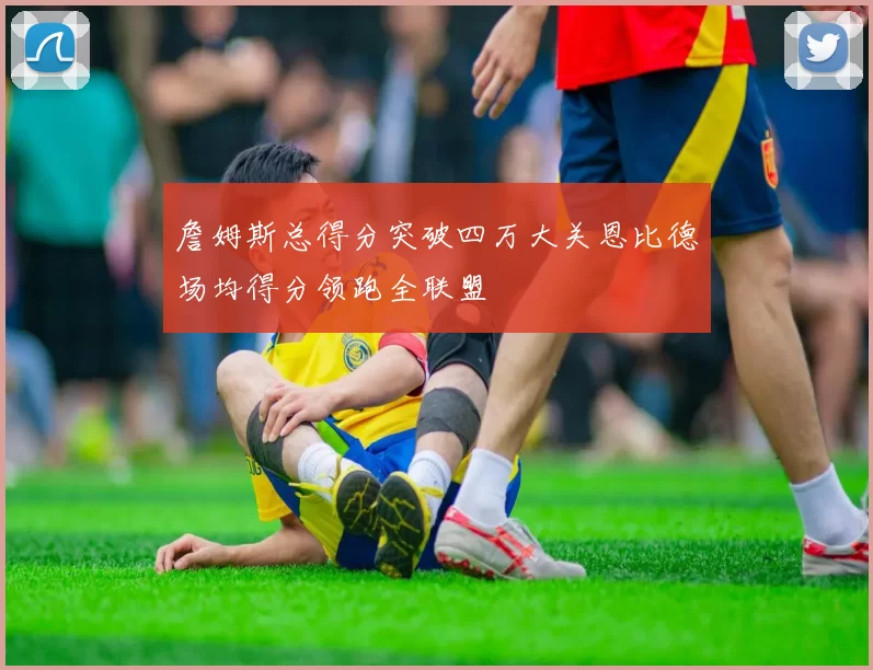 詹姆斯总得分突破四万大关恩比德场均得分领跑全联盟