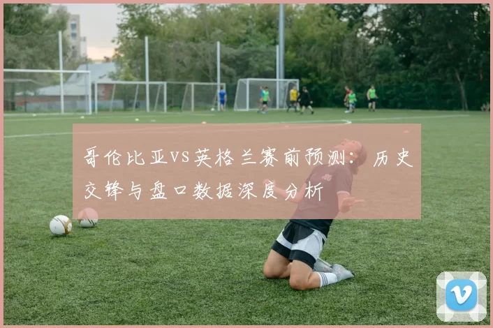 哥伦比亚vs英格兰赛前预测：历史交锋与盘口数据深度分析