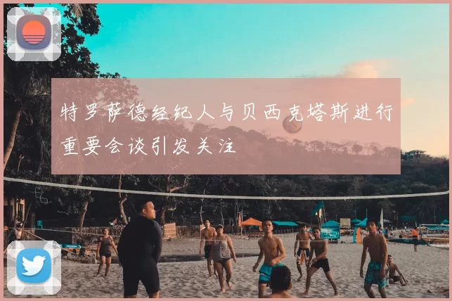 特罗萨德经纪人与贝西克塔斯进行重要会谈引发关注
