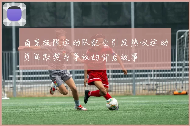 南京极限运动队配合引发热议运动员间默契与争议的背后故事