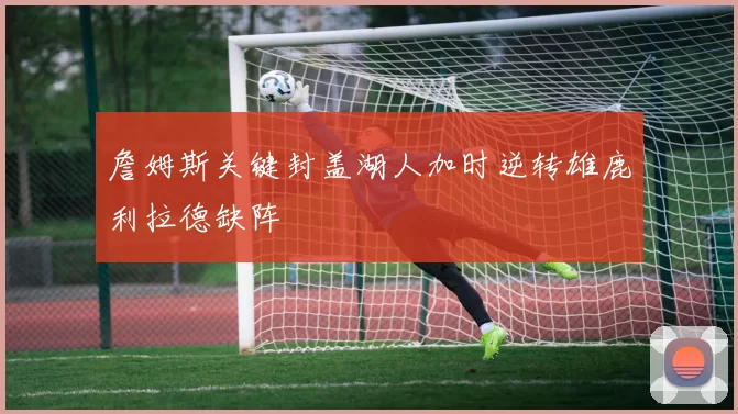 詹姆斯关键封盖湖人加时逆转雄鹿利拉德缺阵
