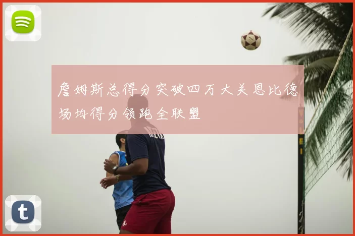 詹姆斯总得分突破四万大关恩比德场均得分领跑全联盟