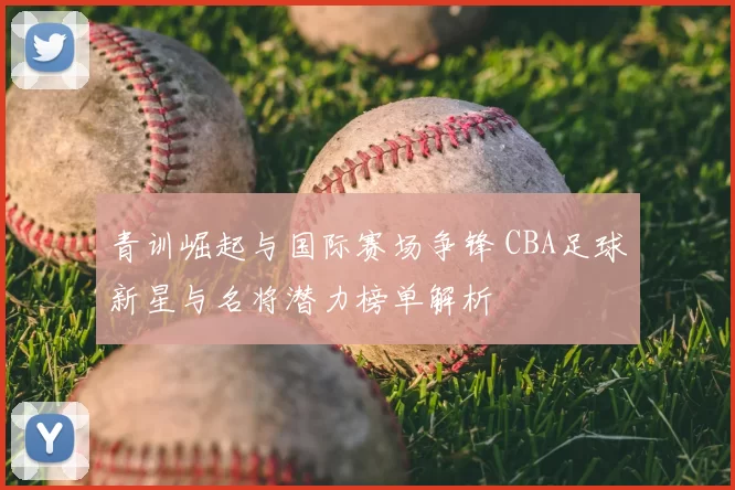 青训崛起与国际赛场争锋 CBA足球新星与名将潜力榜单解析