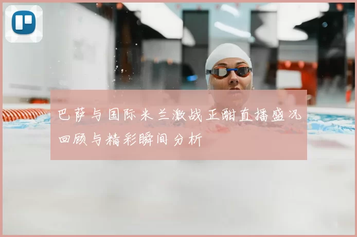 巴萨与国际米兰激战正酣直播盛况回顾与精彩瞬间分析