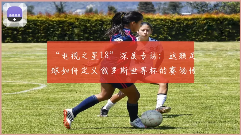 “电视之星18”深度专访:这颗足球如何定义俄罗斯世界杯的赛场传奇?