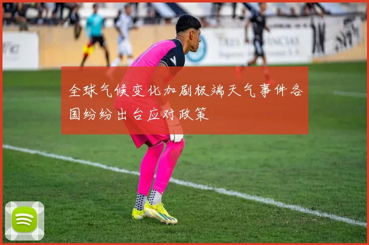 全球气候变化加剧极端天气事件各国纷纷出台应对政策