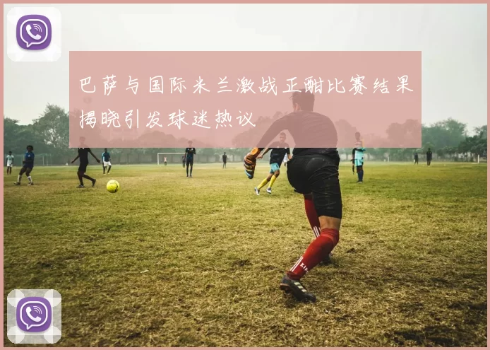 巴萨与国际米兰激战正酣比赛结果揭晓引发球迷热议