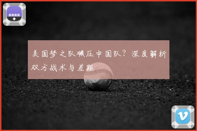 美国梦之队碾压中国队？深度解析双方战术与差距