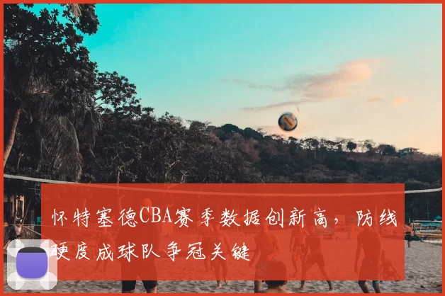 怀特塞德CBA赛季数据创新高,防线硬度成球队争冠关键
