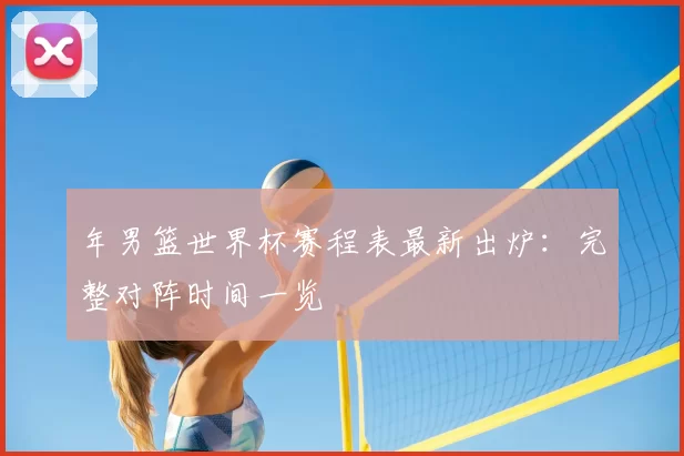 年男篮世界杯赛程表最新出炉：完整对阵时间一览