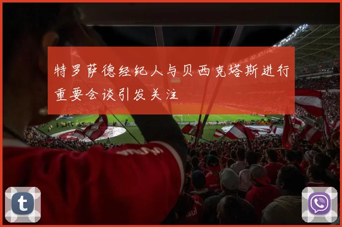 特罗萨德经纪人与贝西克塔斯进行重要会谈引发关注