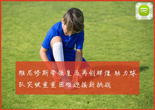 维尼修斯带领皇马再创辉煌 助力球队突破重重困难迎接新挑战