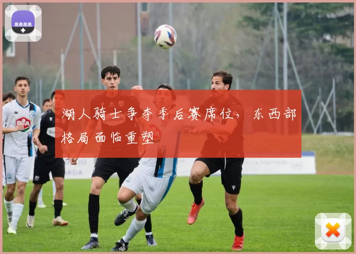 湖人骑士争夺季后赛席位，东西部格局面临重塑