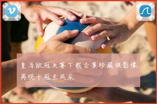 皇马欧冠决赛下载合集珍藏级影像再现十冠王风采