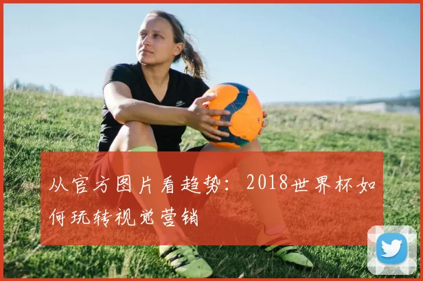 从官方图片看趋势:2018世界杯如何玩转视觉营销