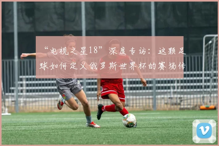 “电视之星18”深度专访:这颗足球如何定义俄罗斯世界杯的赛场传奇?