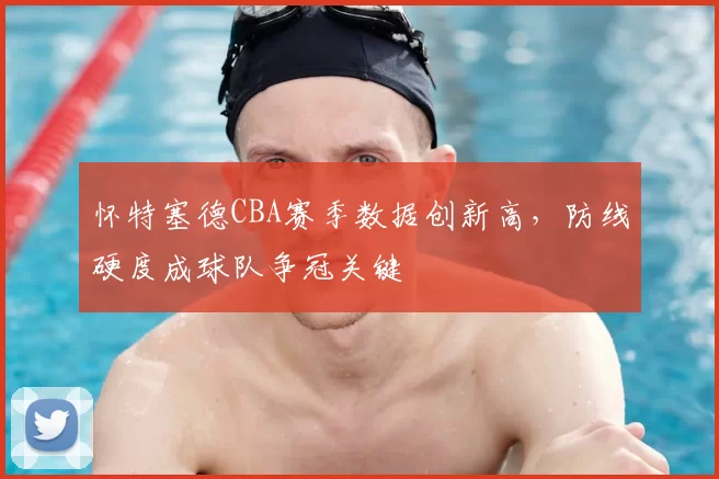 怀特塞德CBA赛季数据创新高,防线硬度成球队争冠关键