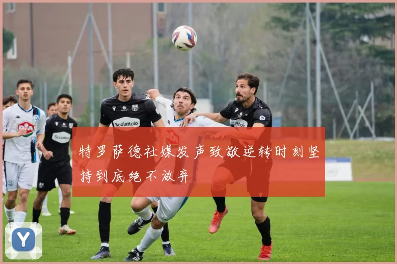特罗萨德社媒发声致敬逆转时刻坚持到底绝不放弃